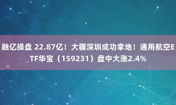 融亿操盘 22.87亿！大疆深圳成功拿地！通用航空ETF华宝（159231）盘中大涨2.4%
