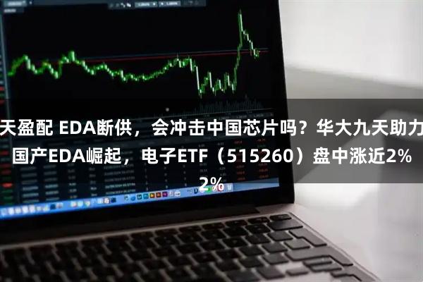 天盈配 EDA断供，会冲击中国芯片吗？华大九天助力国产EDA崛起，电子ETF（515260）盘中涨近2%