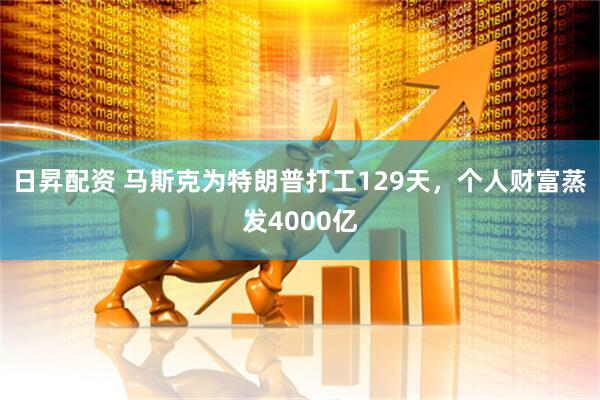 日昇配资 马斯克为特朗普打工129天，个人财富蒸发4000亿
