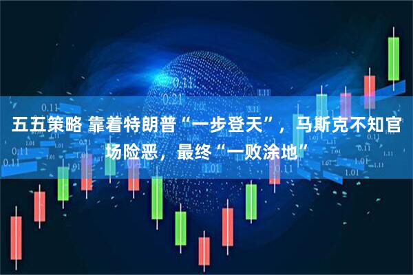五五策略 靠着特朗普“一步登天”，马斯克不知官场险恶，最终“一败涂地”