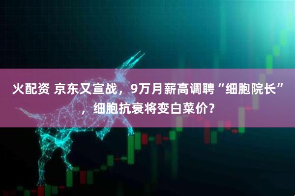 火配资 京东又宣战，9万月薪高调聘“细胞院长”，细胞抗衰将变白菜价？