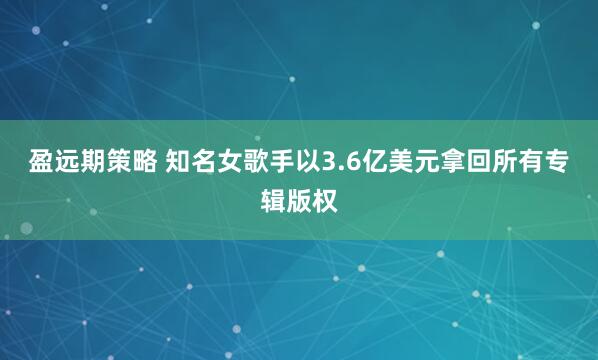 盈远期策略 知名女歌手以3.6亿美元拿回所有专辑版权