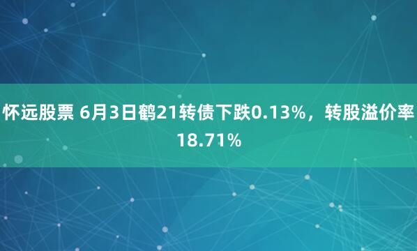 怀远股票 6月3日鹤21转债下跌0.13%，转股溢价率18.71%