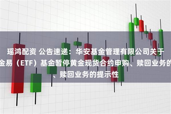 瑶鸿配资 公告速递：华安基金管理有限公司关于华安黄金易（ETF）基金暂停黄金现货合约申购、赎回业务的提示性