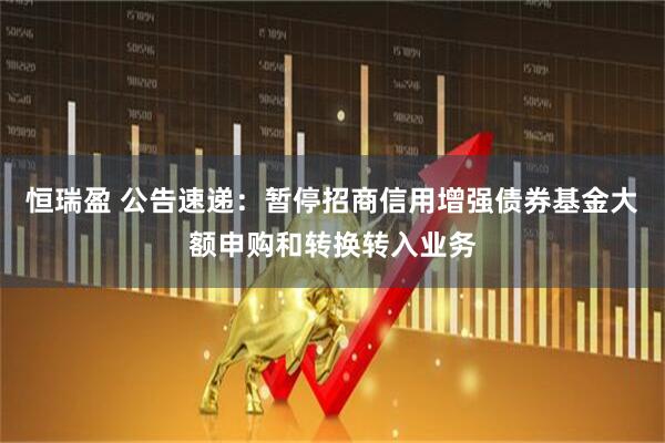 恒瑞盈 公告速递：暂停招商信用增强债券基金大额申购和转换转入业务