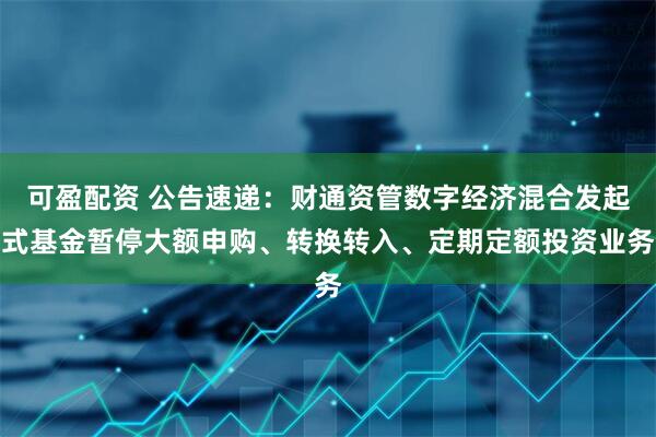 可盈配资 公告速递：财通资管数字经济混合发起式基金暂停大额申购、转换转入、定期定额投资业务