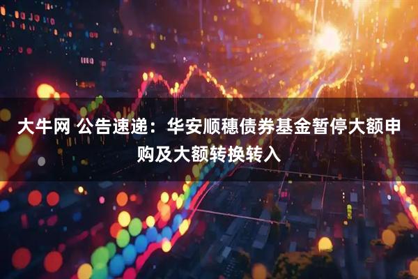 大牛网 公告速递：华安顺穗债券基金暂停大额申购及大额转换转入