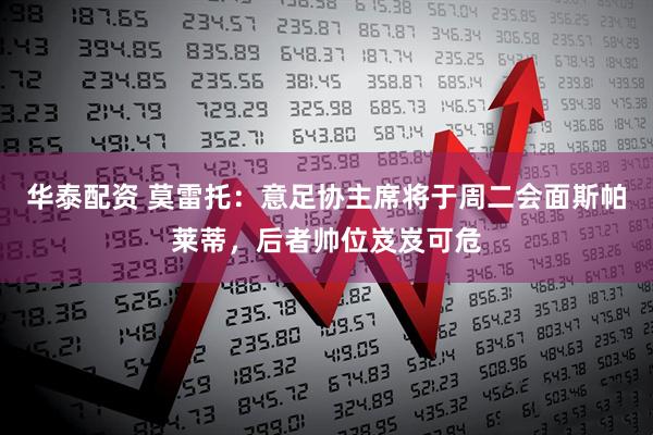 华泰配资 莫雷托：意足协主席将于周二会面斯帕莱蒂，后者帅位岌岌可危