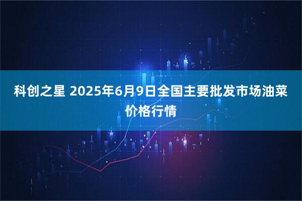 科创之星 2025年6月9日全国主要批发市场油菜价格行情
