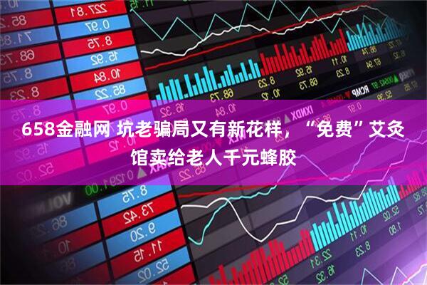 658金融网 坑老骗局又有新花样，“免费”艾灸馆卖给老人千元蜂胶