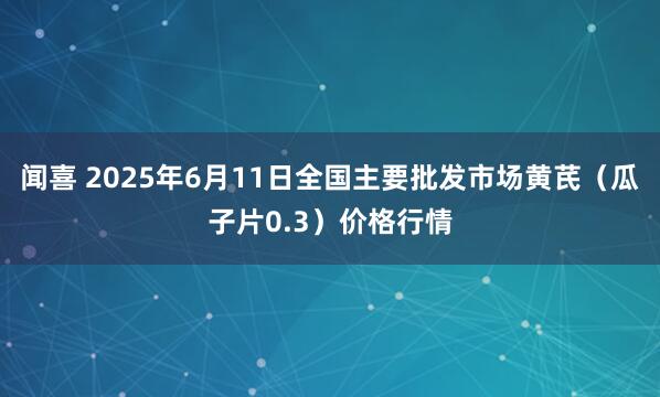 闻喜 2025年6月11日全国主要批发市场黄芪（瓜子片0.3）价格行情