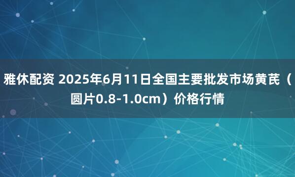 雅休配资 2025年6月11日全国主要批发市场黄芪（圆片0.8-1.0cm）价格行情