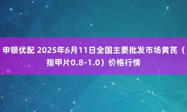 申银优配 2025年6月11日全国主要批发市场黄芪（指甲片0.8-1.0）价格行情