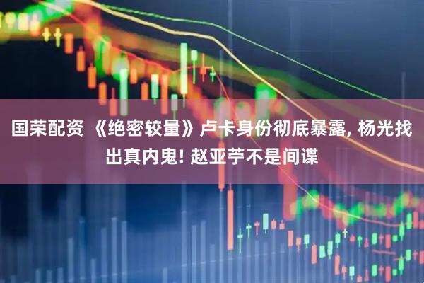 国荣配资 《绝密较量》卢卡身份彻底暴露, 杨光找出真内鬼! 赵亚苧不是间谍