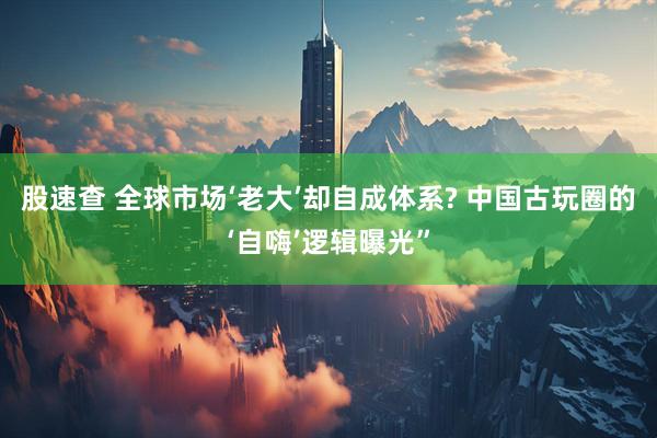 股速查 全球市场‘老大’却自成体系? 中国古玩圈的‘自嗨’逻辑曝光”