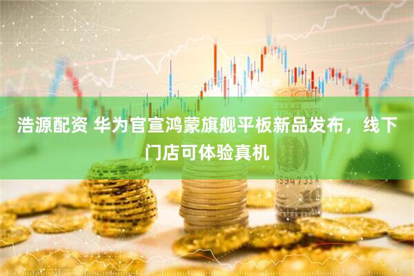 浩源配资 华为官宣鸿蒙旗舰平板新品发布，线下门店可体验真机