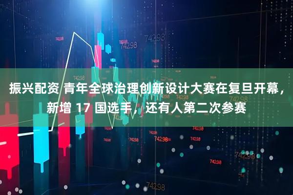 振兴配资 青年全球治理创新设计大赛在复旦开幕，新增 17 国选手，还有人第二次参赛