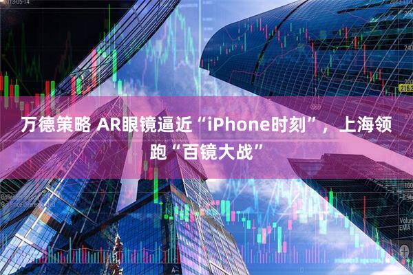 万德策略 AR眼镜逼近“iPhone时刻”，上海领跑“百镜大战”
