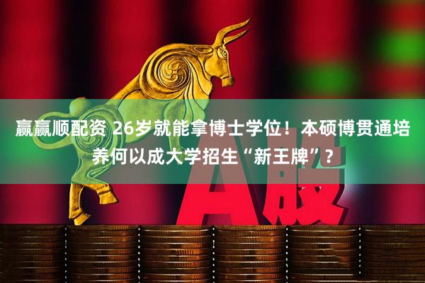 赢赢顺配资 26岁就能拿博士学位！本硕博贯通培养何以成大学招生“新王牌”？