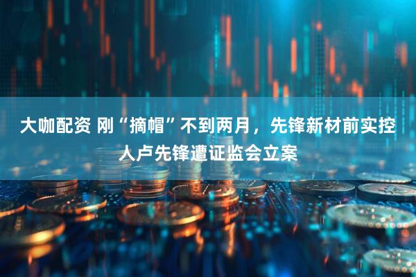 大咖配资 刚“摘帽”不到两月，先锋新材前实控人卢先锋遭证监会立案