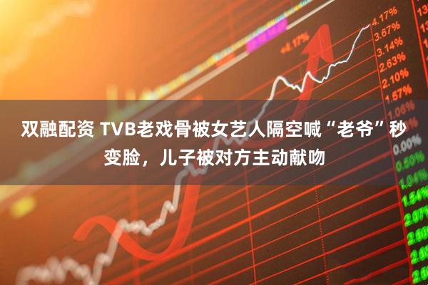 双融配资 TVB老戏骨被女艺人隔空喊“老爷”秒变脸，儿子被对方主动献吻