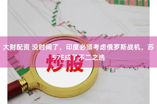大财配资 没时间了，印度必须考虑俄罗斯战机，苏57E成了不二之选