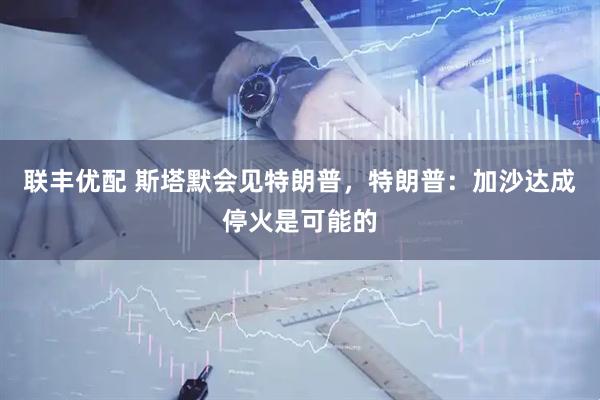 联丰优配 斯塔默会见特朗普，特朗普：加沙达成停火是可能的