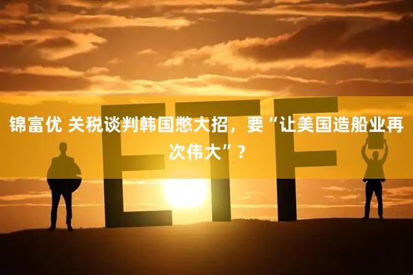 锦富优 关税谈判韩国憋大招，要“让美国造船业再次伟大”？