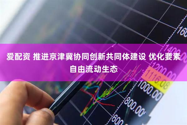 爱配资 推进京津冀协同创新共同体建设 优化要素自由流动生态