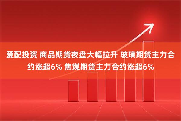 爱配投资 商品期货夜盘大幅拉升 玻璃期货主力合约涨超6% 焦煤期货主力合约涨超6%