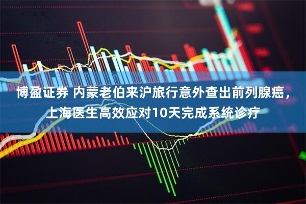 博盈证券 内蒙老伯来沪旅行意外查出前列腺癌，上海医生高效应对10天完成系统诊疗