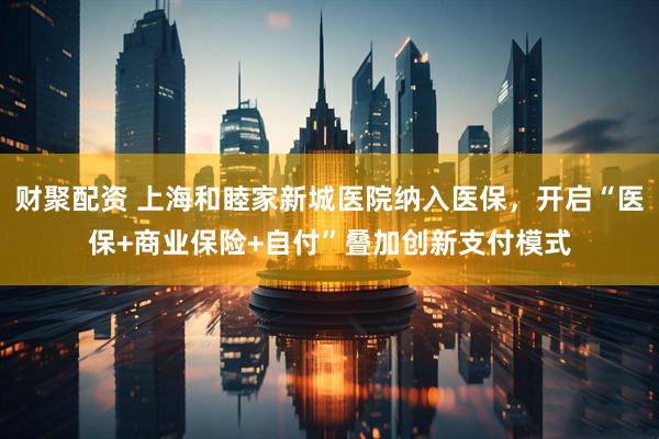 财聚配资 上海和睦家新城医院纳入医保，开启“医保+商业保险+自付”叠加创新支付模式