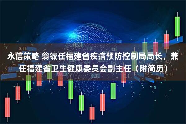 永信策略 翁铖任福建省疾病预防控制局局长，兼任福建省卫生健康委员会副主任（附简历）