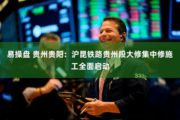 易操盘 贵州贵阳：沪昆铁路贵州段大修集中修施工全面启动
