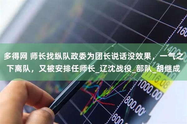 多得网 师长找纵队政委为团长说话没效果，一气之下离队，又被安排任师长_辽沈战役_部队_胡继成