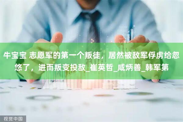 牛宝宝 志愿军的第一个叛徒，居然被敌军俘虏给忽悠了，进而叛变投敌_崔英哲_咸炳善_韩军第
