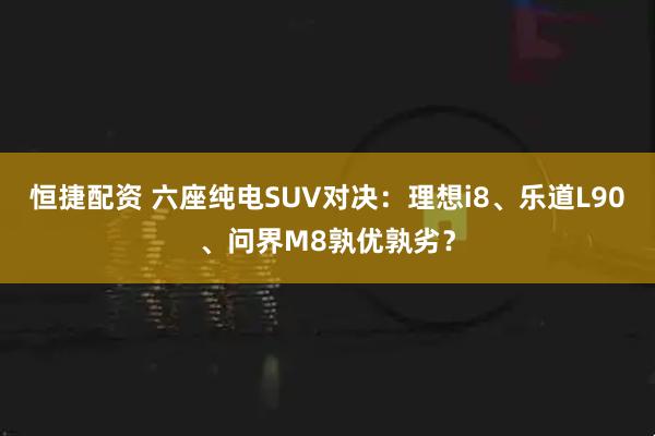 恒捷配资 六座纯电SUV对决：理想i8、乐道L90、问界M8孰优孰劣？