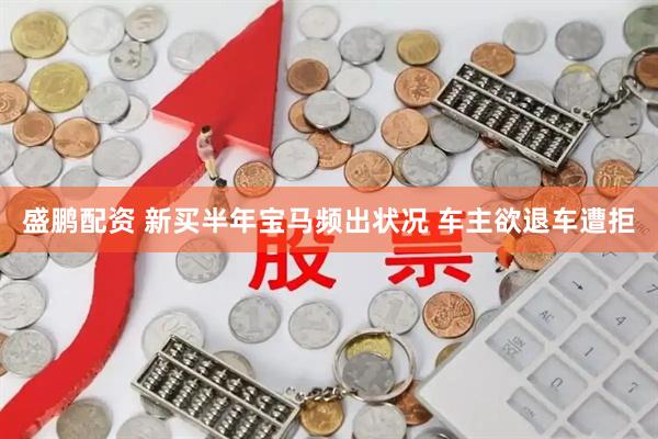 盛鹏配资 新买半年宝马频出状况 车主欲退车遭拒