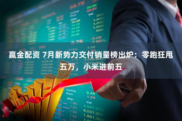 赢金配资 7月新势力交付销量榜出炉：零跑狂甩五万，小米进前五