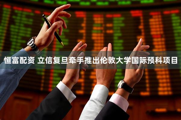 恒富配资 立信复旦牵手推出伦敦大学国际预科项目