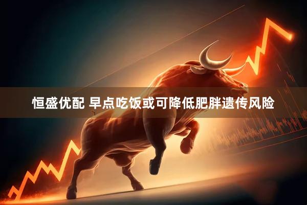 恒盛优配 早点吃饭或可降低肥胖遗传风险