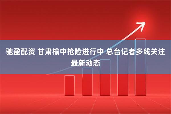驰盈配资 甘肃榆中抢险进行中 总台记者多线关注最新动态