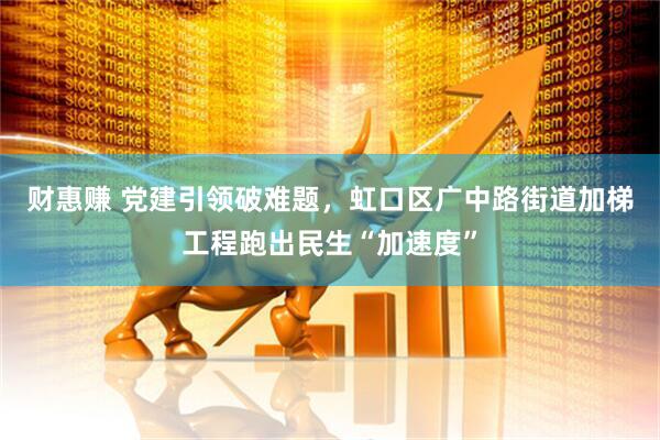 财惠赚 党建引领破难题，虹口区广中路街道加梯工程跑出民生“加速度”