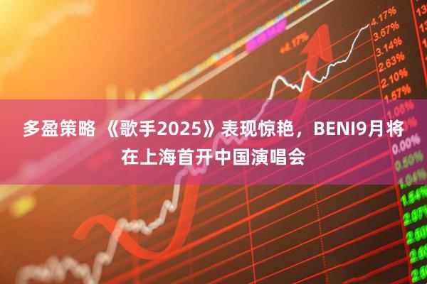 多盈策略 《歌手2025》表现惊艳，BENI9月将在上海首开中国演唱会