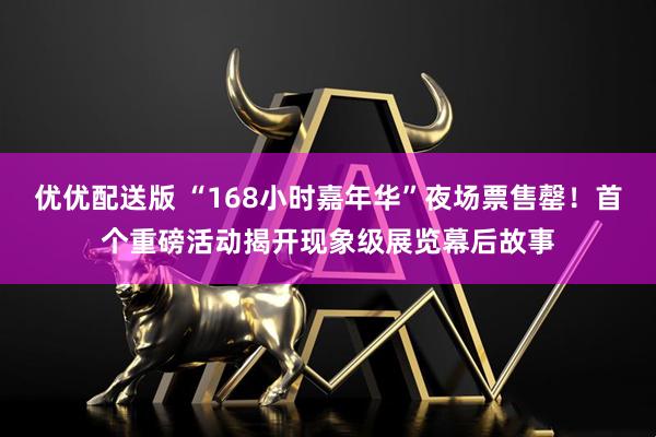 优优配送版 “168小时嘉年华”夜场票售罄！首个重磅活动揭开现象级展览幕后故事