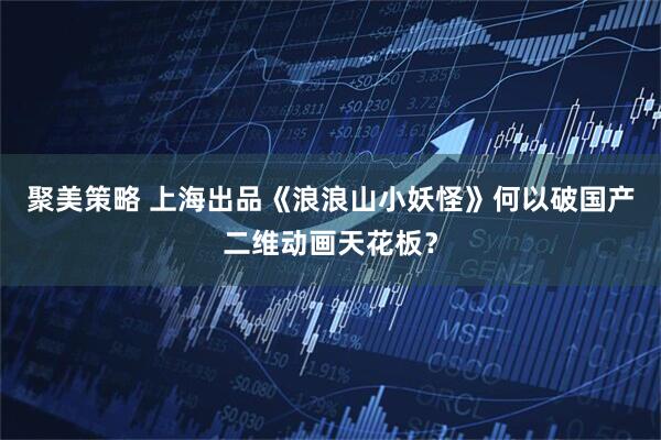 聚美策略 上海出品《浪浪山小妖怪》何以破国产二维动画天花板？