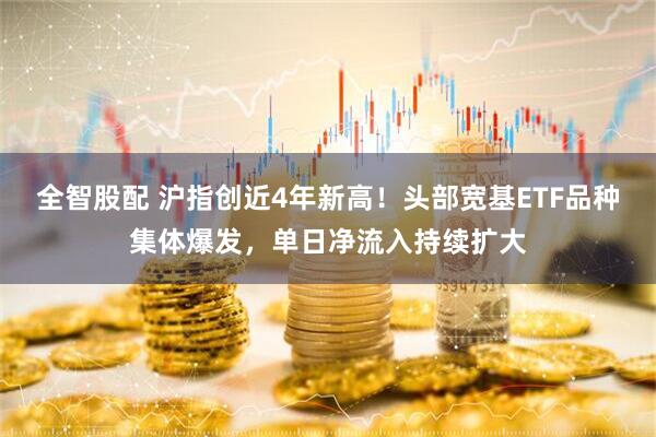 全智股配 沪指创近4年新高！头部宽基ETF品种集体爆发，单日净流入持续扩大