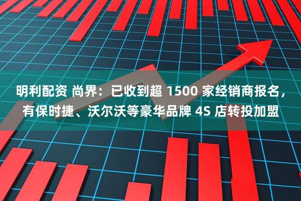 明利配资 尚界：已收到超 1500 家经销商报名，有保时捷、沃尔沃等豪华品牌 4S 店转投加盟
