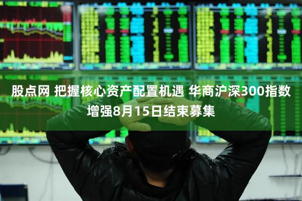股点网 把握核心资产配置机遇 华商沪深300指数增强8月15日结束募集