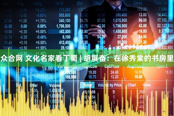 众合网 文化名家看丁蜀 | 胡展奋：在徐秀棠的书房里
